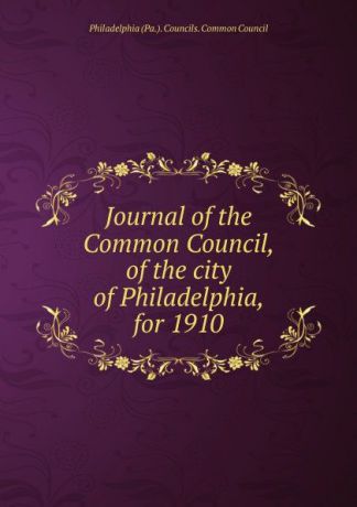 Philadelphia Pa. Councils. Common Council Journal of the Common Council, of the city of Philadelphia, for 1910