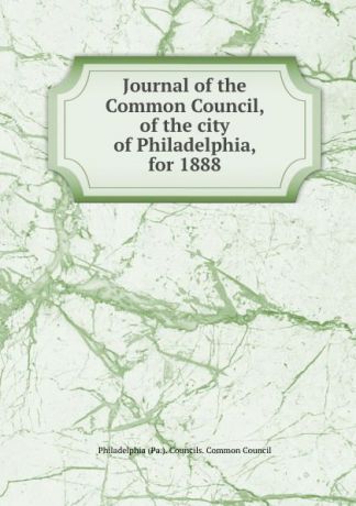 Philadelphia Pa. Councils. Common Council Journal of the Common Council, of the city of Philadelphia, for 1888