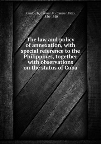 Carman Fitz Randolph The law and policy of annexation, with special reference to the Philippines, together with observations on the status of Cuba