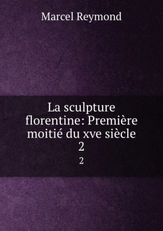 Marcel Reymond La sculpture florentine: Premiere moitie du xve siecle. 2