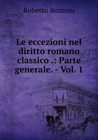 Roberto Bozzoni Le eccezioni nel diritto romano classico .: Parte generale. - Vol. 1