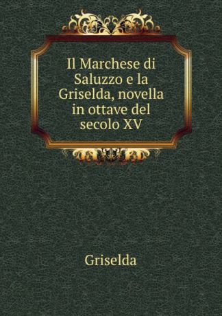 Griselda Il Marchese di Saluzzo e la Griselda, novella in ottave del secolo XV