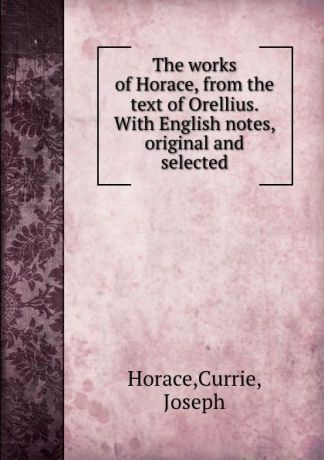 Horace The works of Horace, from the text of Orellius. With English notes, original and selected