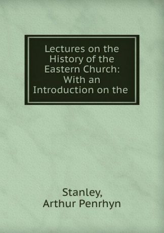 Arthur Penrhyn Stanley Lectures on the History of the Eastern Church: With an Introduction on the .