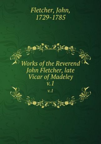 John Fletcher Works of the Reverend John Fletcher, late Vicar of Madeley. v.1