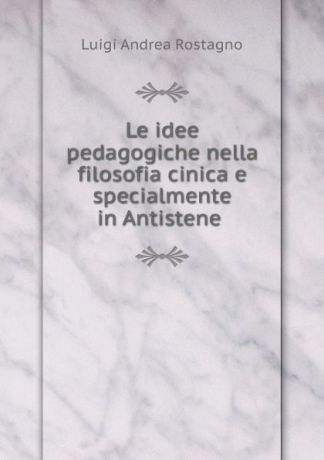 Luigi Andrea Rostagno Le idee pedagogiche nella filosofia cinica e specialmente in Antistene .