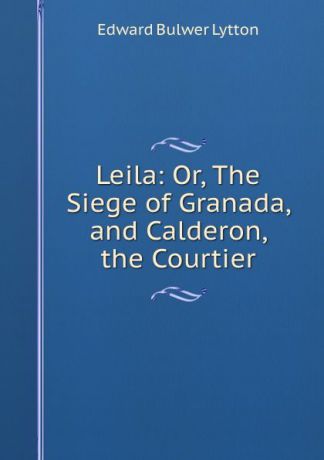 E. B. Lytton Leila: Or, The Siege of Granada, and Calderon, the Courtier