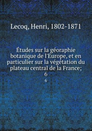 Henri Lecoq Etudes sur la georaphie botanique de l.Europe, et en particulier sur la vegetation du plateau central de la France;. 6