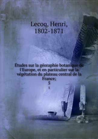 Henri Lecoq Etudes sur la georaphie botanique de l.Europe, et en particulier sur la vegetation du plateau central de la France;. 5