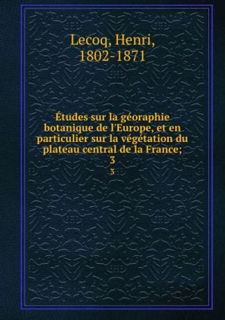 Henri Lecoq Etudes sur la georaphie botanique de l.Europe, et en particulier sur la vegetation du plateau central de la France;. 3
