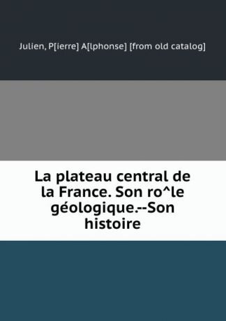 Pierre Alphonse Julien La plateau central de la France. Son role geologique.--Son histoire