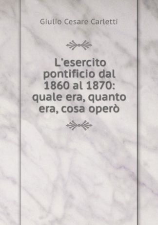 Giulio Cesare Carletti L.esercito pontificio dal 1860 al 1870: quale era, quanto era, cosa opero
