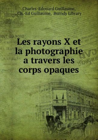 Charles-Edouard Guillaume Les rayons X et la photographie a travers les corps opaques