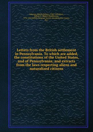 Charles Britten Johnson Letters from the British settlement in Pennsylvania. To which are added, the constitutions of the United States, and of Pennsylvania; and extracts from the laws respecting aliens and naturalized citizens