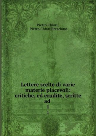 Pietro Chiari Lettere scelte di varie materie piacevoli: critiche, ed erudite, scritte ad . 1