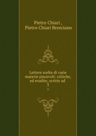 Pietro Chiari Lettere scelte di varie materie piacevoli: critiche, ed erudite, scritte ad . 3