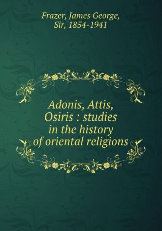 James George Frazer Adonis, Attis, Osiris : studies in the history of oriental religions