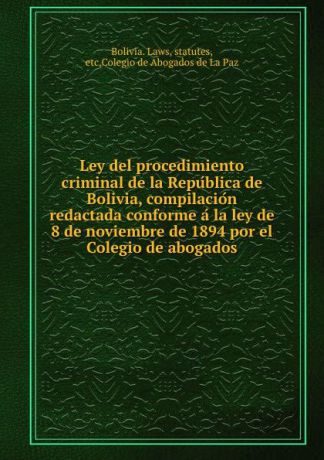 Bolivia. Laws Ley del procedimiento criminal de la Republica de Bolivia, compilacion redactada conforme a la ley de 8 de noviembre de 1894 por el Colegio de abogados