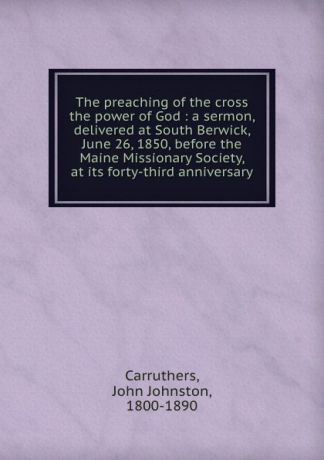 John Johnston Carruthers The preaching of the cross the power of God : a sermon, delivered at South Berwick, June 26, 1850, before the Maine Missionary Society, at its forty-third anniversary