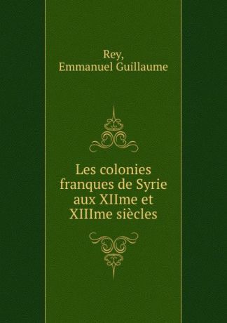 Emmanuel Guillaume Rey Les colonies franques de Syrie aux XIIme et XIIIme siecles
