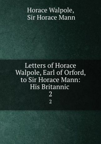 Horace Walpole Letters of Horace Walpole, Earl of Orford, to Sir Horace Mann: His Britannic . 2