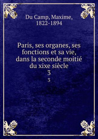 Maxime Du Camp Paris, ses organes, ses fonctions et sa vie, dans la seconde moitie du xixe siecle. 3