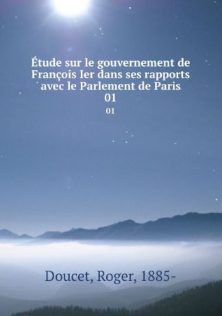 Roger Doucet Etude sur le gouvernement de Francois Ier dans ses rapports avec le Parlement de Paris. 01