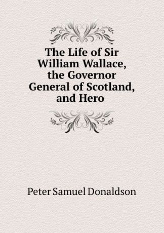 Peter Samuel Donaldson The Life of Sir William Wallace, the Governor General of Scotland, and Hero .