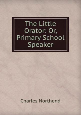 Charles Northend The Little Orator: Or, Primary School Speaker