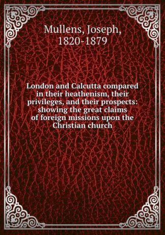 Joseph Mullens London and Calcutta compared in their heathenism, their privileges, and their prospects: showing the great claims of foreign missions upon the Christian church
