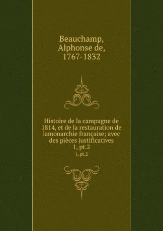 Alphonse de Beauchamp Histoire de la campagne de 1814, et de la restauration de lamonarchie francaise; avec des pieces justificatives. 1, pt.2