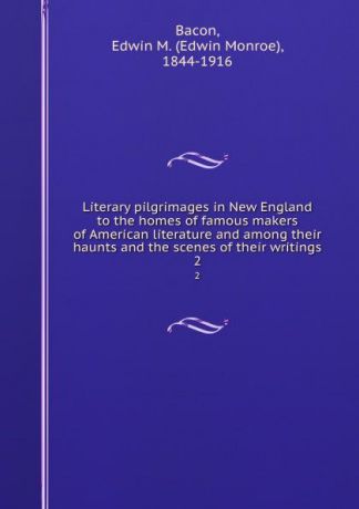 Edwin Monroe Bacon Literary pilgrimages in New England to the homes of famous makers of American literature and among their haunts and the scenes of their writings. 2