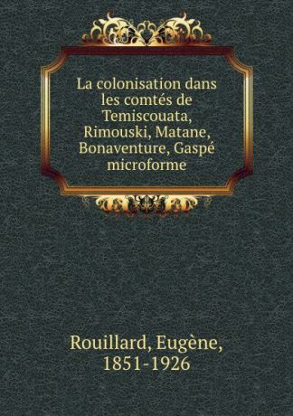 Eugène Rouillard La colonisation dans les comtes de Temiscouata, Rimouski, Matane, Bonaventure, Gaspe microforme