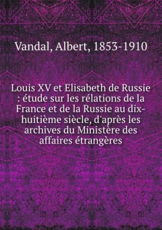 Albert Vandal Louis XV et Elisabeth de Russie : etude sur les relations de la France et de la Russie au dix-huitieme siecle, d.apres les archives du Ministere des affaires etrangeres