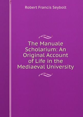 Robert Francis Seybolt The Manuale Scholarium: An Original Account of Life in the Mediaeval University