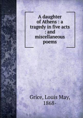 Louis May Grice A daughter of Athens : a tragedy in five acts : and miscellaneous poems