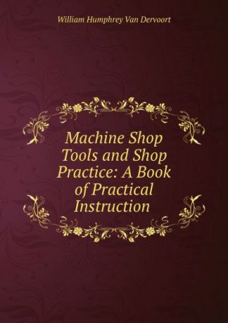 William Humphrey van Dervoort Machine Shop Tools and Shop Practice: A Book of Practical Instruction .