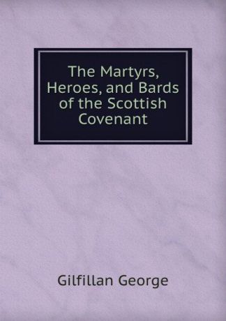 Gilfillan George The Martyrs, Heroes, and Bards of the Scottish Covenant