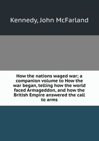John McFarland Kennedy How the nations waged war; a companion volume to How the war began, telling how the world faced Armageddon, and how the British Empire answered the call to arms