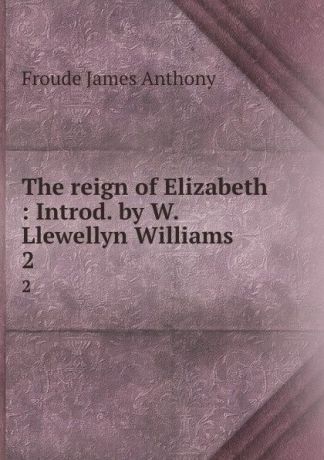 James Anthony Froude The reign of Elizabeth : Introd. by W. Llewellyn Williams. 2
