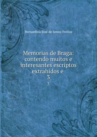 Bernardino José de Senna Freitas Memorias de Braga: contendo muitos e interesantes escriptos extrahidos e . 3