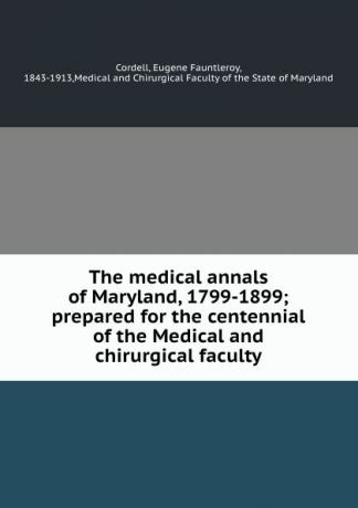 Eugene Fauntleroy Cordell The medical annals of Maryland, 1799-1899; prepared for the centennial of the Medical and chirurgical faculty