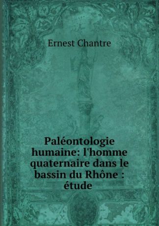 Ernest Chantre Paleontologie humaine: l.homme quaternaire dans le bassin du Rhone : etude .