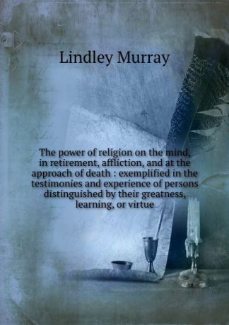 Lindley Murray The power of religion on the mind, in retirement, affliction, and at the approach of death : exemplified in the testimonies and experience of persons distinguished by their greatness, learning, or virtue