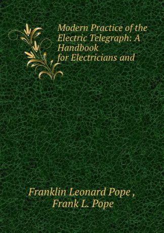Franklin Leonard Pope Modern Practice of the Electric Telegraph: A Handbook for Electricians and .