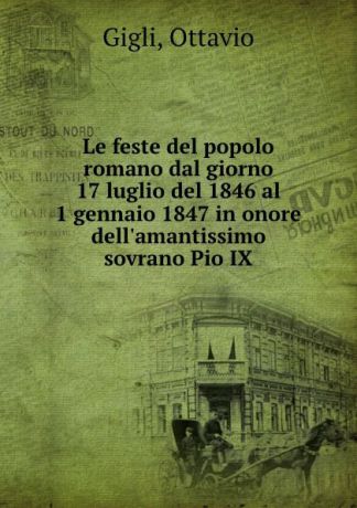 Ottavio Gigli Le feste del popolo romano dal giorno 17 luglio del 1846 al 1 gennaio 1847 in onore dell.amantissimo sovrano Pio IX