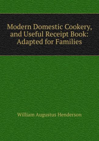 William Augustus Henderson Modern Domestic Cookery, and Useful Receipt Book: Adapted for Families