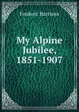Frederic Harrison My Alpine Jubilee, 1851-1907