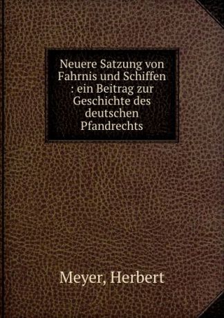Herbert Meyer Neuere Satzung von Fahrnis und Schiffen : ein Beitrag zur Geschichte des deutschen Pfandrechts