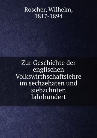 Wilhelm Roscher Zur Geschichte der englischen Volkswirthschaftslehre im sechzehaten und siebzchnten Jahrhundert